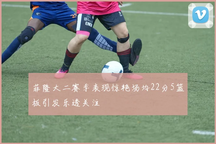 菲隆大二赛季表现惊艳场均22分5篮板引发乐透关注