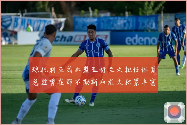 琼托利正式加盟亚特兰大担任体育总监曾在那不勒斯和尤文积累丰富经验