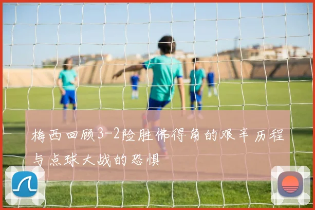 梅西回顾3-2险胜佛得角的艰辛历程与点球大战的恐惧