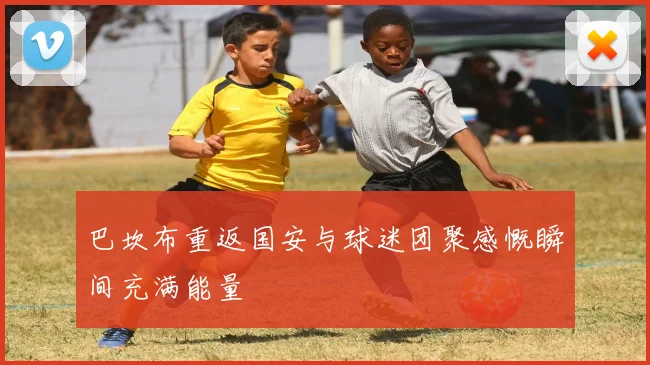 巴坎布重返国安与球迷团聚感慨瞬间充满能量