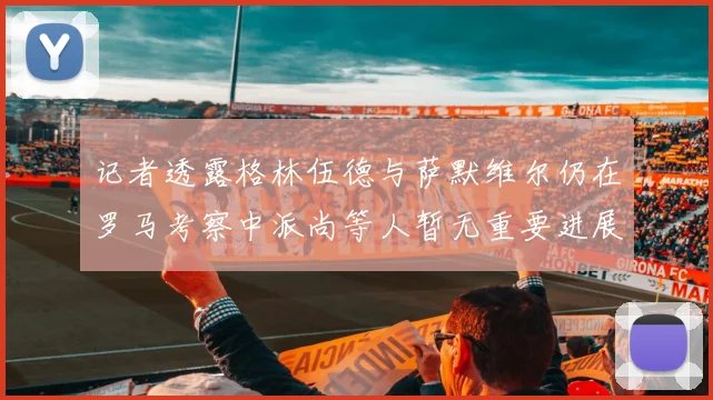 记者透露格林伍德与萨默维尔仍在罗马考察中派尚等人暂无重要进展消息