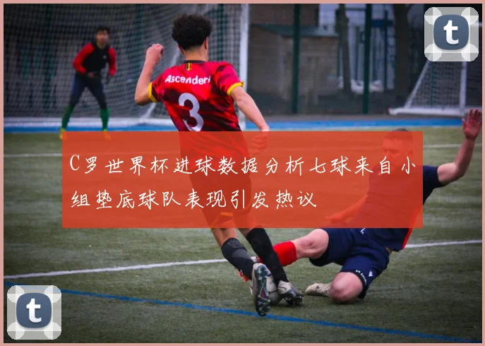 C罗世界杯进球数据分析七球来自小组垫底球队表现引发热议