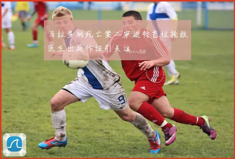 马拉多纳死亡案二审进行首位抢救医生出庭作证引关注