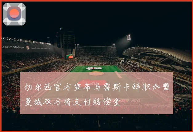 切尔西官方宣布马雷斯卡辞职加盟曼城双方将支付赔偿金