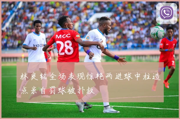 林良铭全场表现惊艳两进球中柱造点亲自罚球被扑救