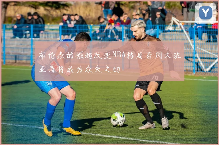 布伦森的崛起改变NBA格局否则文班亚马将成为众矢之的